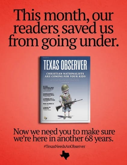 A red graphic featuring black text and an image of the March/April 2023 issue of our magazine (which depicts a young person dressed as an armed Christian nationalist). Text: This month, our readers saved us from going under. Now we need you to make sure we're here in another 68 years. #TexasNeedsAnObserver