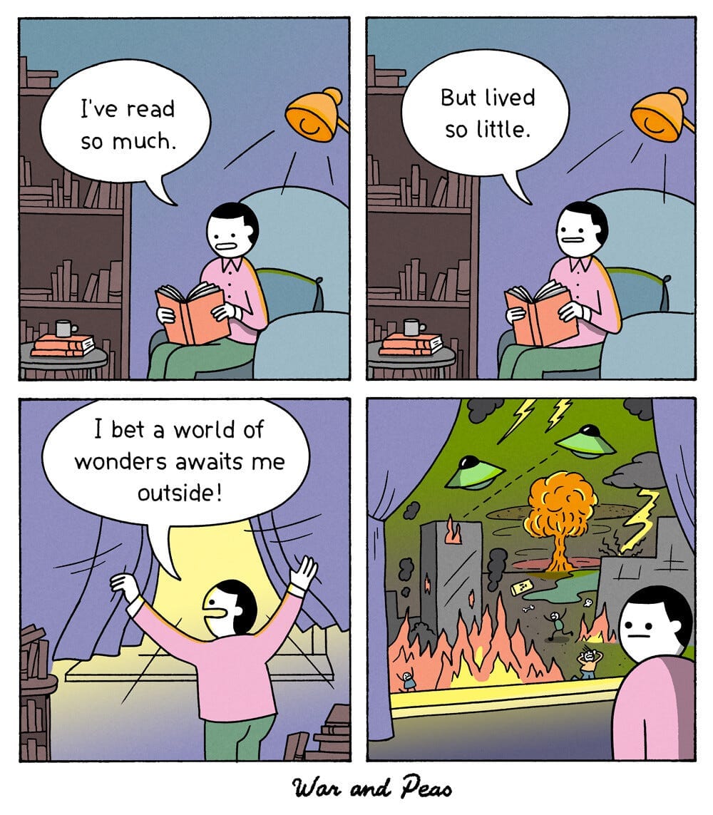 A four panel comic in line drawn style.

Panel 1: A person sits in an armchair reading a book beneath a lamp, next to a bookshelf.  On a side table, more books are stacked with a mug on top of them.  The person says "I've read so much."

Panel 2: The person looks up from their book and says "But lived so little."

Panel 3: They have gotten up to open the curtains, exclaiming "I bet a world of wonders awaits me outside!"

Panel 4: The person looks away from the window, deadpan.  Outside the world is on fire, aliens are attacking, there is lightning and in the distance an atom bomb appears to have detonated.