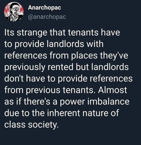  Its strange that tenants have to provide landlords with references from places they've previously rented but landlords don't have to provide references from previous tenants. Almost as if there's a power imbalance due to the inherent nature of class society. 