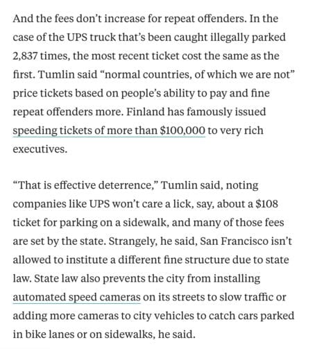 And the fees don’t increase for repeat offenders. In the case of the UPS truck that’s been caught illegally parked 2,837 times, the most recent ticket cost the same as the first. Tumlin said “normal countries, of which we are not” price tickets based on people’s ability to pay and fine repeat offenders more. Finland has famously issued speeding tickets of more than $100,000 to very rich executives.

“That is effective deterrence,” Tumlin said, noting companies like UPS won’t care a lick, say, about a $108 ticket for parking on a sidewalk, and many of those fees are set by the state. Strangely, he said, San Francisco isn’t allowed to institute a different fine structure due to state law. State law also prevents the city from installing automated speed cameras on its streets to slow traffic or adding more cameras to city vehicles to catch cars parked in bike lanes or on sidewalks, he said.
