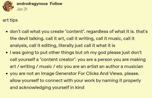 Post from Tumblr from user androdragynous:

art tips

-    don't call what you create "content". regardless of what it is. that's the devil talking. call it art, call it writing, call it music, call it analysis, call it editing, literally just call it what it is 
 -   I was going to put other things but oh my god please just don't call yourself a "content creator". you are a person you are making art / writing / music / etc you are an artist an author a musician 
  -  you are not an Image Generator For Clicks And Views. please. allow yourself to connect with your work by naming it properly and acknowledging yourself in kind