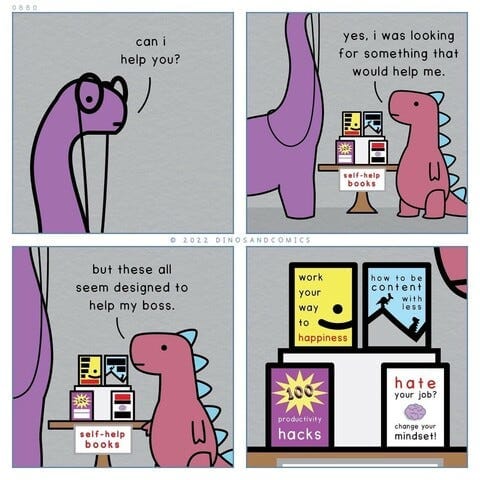 0 8 8 0 can i help you? yes, i was looking for something that would help me. self-help books © 2022 DINOSANDCOMICS but these all seem designed to help my boss. work your way to happiness how to be content with less self-help books 101 productivity hacks hate your job? change your mindset!